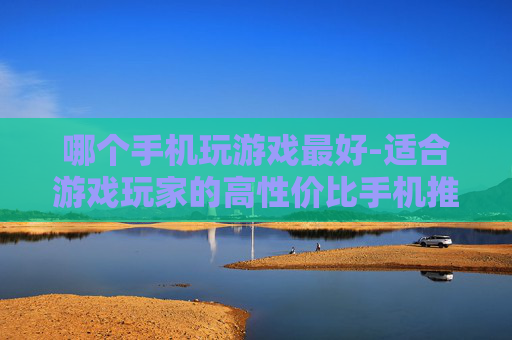 哪个手机玩游戏最好-适合游戏玩家的高性价比手机推荐