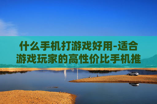 什么手机打游戏好用-适合游戏玩家的高性价比手机推荐
