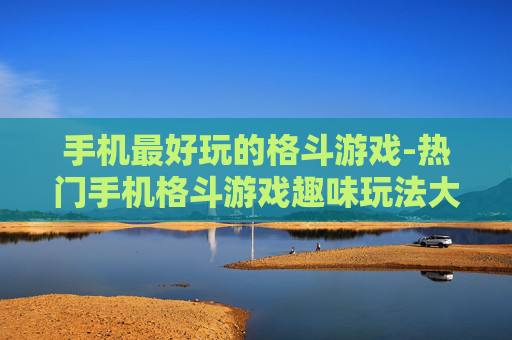 手机最好玩的格斗游戏-热门手机格斗游戏趣味玩法大揭秘