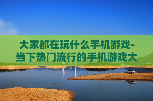 大家都在玩什么手机游戏-当下热门流行的手机游戏大盘点