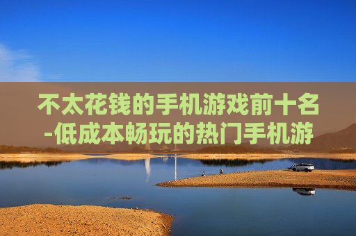 不太花钱的手机游戏前十名-低成本畅玩的热门手机游戏十佳榜单 不太花钱的手机游戏前十名-低成本畅玩的热门手机游戏十佳榜单