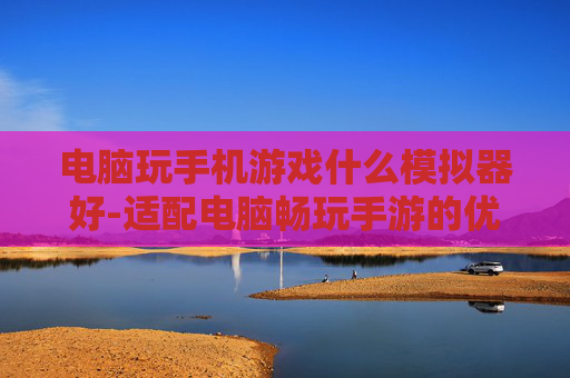 电脑玩手机游戏什么模拟器好-适配电脑畅玩手游的优质模拟器推荐