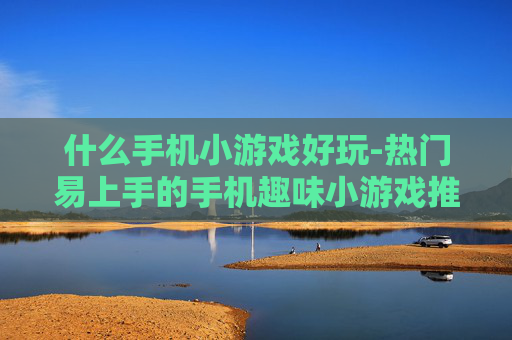 什么手机小游戏好玩-热门易上手的手机趣味小游戏推荐 什么手机小游戏好玩-热门易上手的手机趣味小游戏推荐