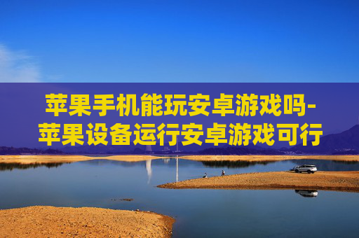 苹果手机能玩安卓游戏吗-苹果设备运行安卓游戏可行性探究