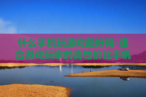 什么手机玩游戏最好用-适合游戏玩家的高性价比手机推荐