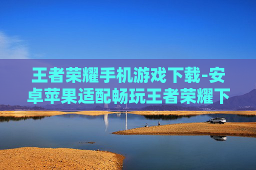 王者荣耀手机游戏下载-安卓苹果适配畅玩王者荣耀下载途径