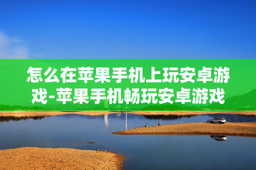 怎么在苹果手机上玩安卓游戏-苹果手机畅玩安卓游戏的实用办法