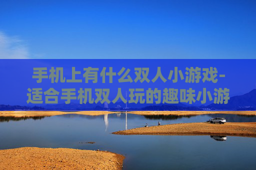 手机上有什么双人小游戏-适合手机双人玩的趣味小游戏推荐