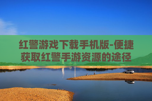 红警游戏下载手机版-便捷获取红警手游资源的途径