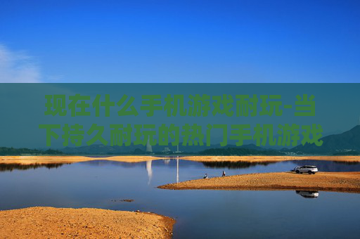 现在什么手机游戏耐玩-当下持久耐玩的热门手机游戏推荐