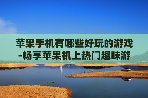 苹果手机有哪些好玩的游戏-畅享苹果机上热门趣味游戏大盘点