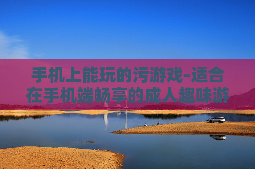 手机上能玩的污游戏-适合在手机端畅享的成人趣味游戏