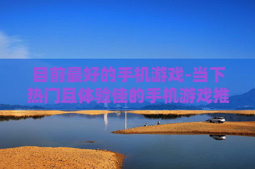 目前最好的手机游戏-当下热门且体验佳的手机游戏推荐 目前最好的手机游戏-当下热门且体验佳的手机游戏推荐