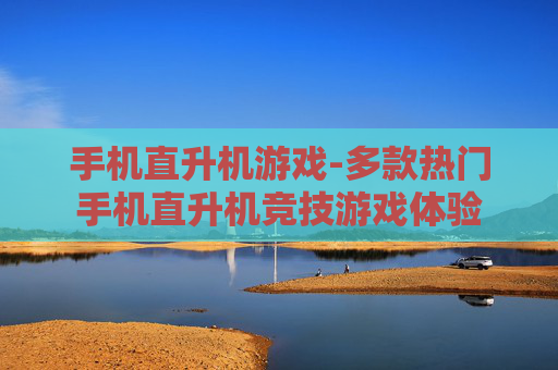 手机直升机游戏-多款热门手机直升机竞技游戏体验