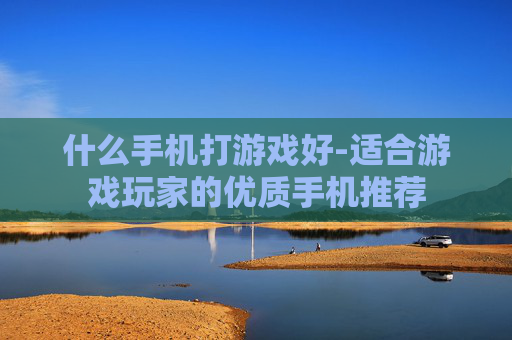 什么手机打游戏好-适合游戏玩家的优质手机推荐