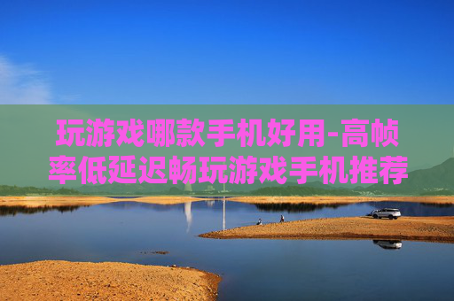 玩游戏哪款手机好用-高帧率低延迟畅玩游戏手机推荐