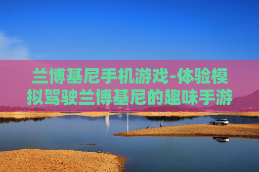 兰博基尼手机游戏-体验模拟驾驶兰博基尼的趣味手游 兰博基尼手机游戏-体验模拟驾驶兰博基尼的趣味手游