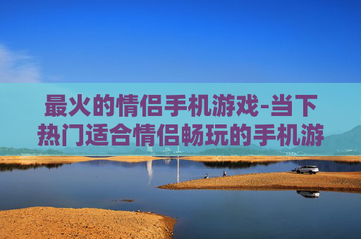 最火的情侣手机游戏-当下热门适合情侣畅玩的手机游戏 最火的情侣手机游戏-当下热门适合情侣畅玩的手机游戏
