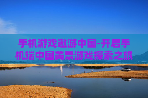 手机游戏遨游中国-开启手机端中国美景游戏探索之旅