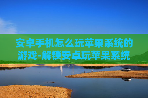 安卓手机怎么玩苹果系统的游戏-解锁安卓玩苹果系统游戏的实用方法