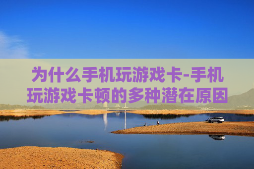 为什么手机玩游戏卡-手机玩游戏卡顿的多种潜在原因