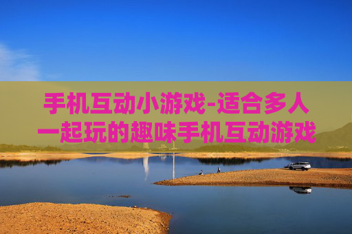 手机互动小游戏-适合多人一起玩的趣味手机互动游戏