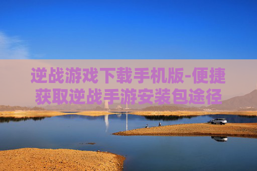 逆战游戏下载手机版-便捷获取逆战手游安装包途径 逆战游戏下载手机版-便捷获取逆战手游安装包途径