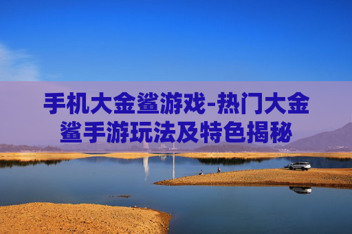 手机大金鲨游戏-热门大金鲨手游玩法及特色揭秘 手机大金鲨游戏-热门大金鲨手游玩法及特色揭秘