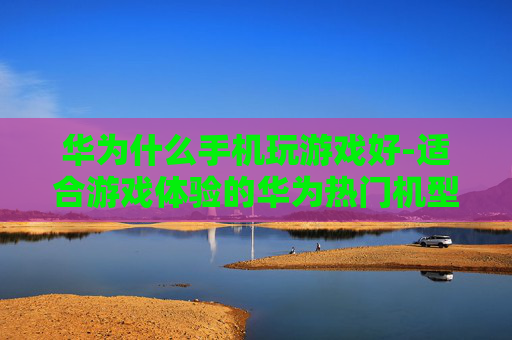 华为什么手机玩游戏好-适合游戏体验的华为热门机型推荐 华为什么手机玩游戏好-适合游戏体验的华为热门机型推荐
