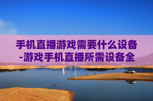 手机直播游戏需要什么设备-游戏手机直播所需设备全揭秘