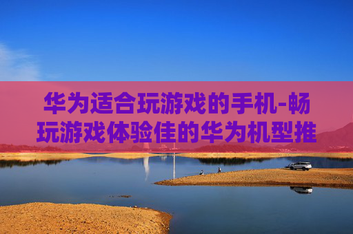 华为适合玩游戏的手机-畅玩游戏体验佳的华为机型推荐 华为适合玩游戏的手机-畅玩游戏体验佳的华为机型推荐