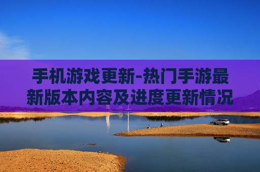 手机游戏更新-热门手游最新版本内容及进度更新情况