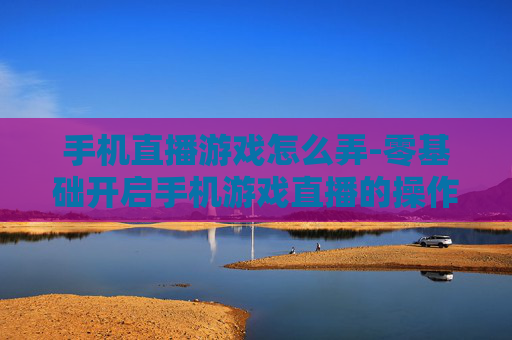 手机直播游戏怎么弄-零基础开启手机游戏直播的操作方法