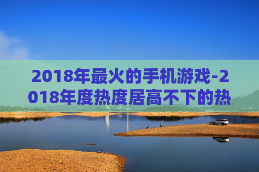 2018年最火的手机游戏-2018年度热度居高不下的热门手游 2018年最火的手机游戏-2018年度热度居高不下的热门手游