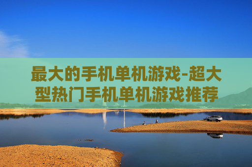 最大的手机单机游戏-超大型热门手机单机游戏推荐 最大的手机单机游戏-超大型热门手机单机游戏推荐