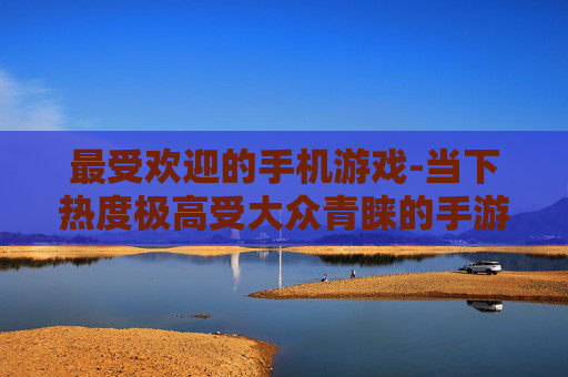 最受欢迎的手机游戏-当下热度极高受大众青睐的手游类型 最受欢迎的手机游戏-当下热度极高受大众青睐的手游类型