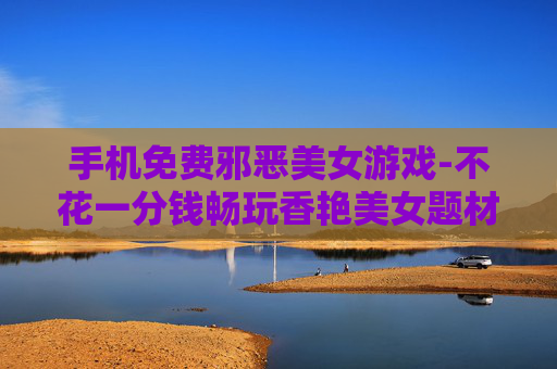 手机免费邪恶美女游戏-不花一分钱畅玩香艳美女题材手游 手机免费邪恶美女游戏-不花一分钱畅玩香艳美女题材手游