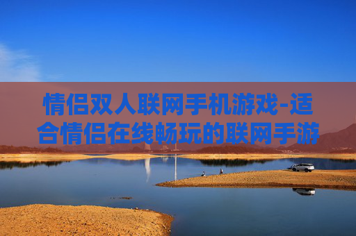 情侣双人联网手机游戏-适合情侣在线畅玩的联网手游推荐 情侣双人联网手机游戏-适合情侣在线畅玩的联网手游推荐
