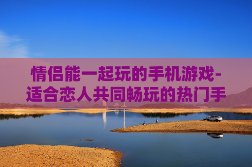 情侣能一起玩的手机游戏-适合恋人共同畅玩的热门手机游戏 情侣能一起玩的手机游戏-适合恋人共同畅玩的热门手机游戏