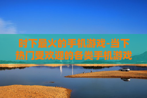 时下最火的手机游戏-当下热门受欢迎的各类手机游戏一览 时下最火的手机游戏-当下热门受欢迎的各类手机游戏一览