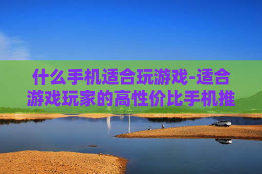 什么手机适合玩游戏-适合游戏玩家的高性价比手机推荐