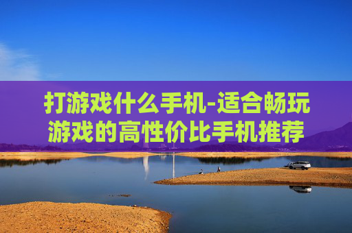 打游戏什么手机-适合畅玩游戏的高性价比手机推荐 打游戏什么手机-适合畅玩游戏的高性价比手机推荐