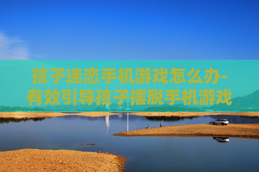 孩子迷恋手机游戏怎么办-有效引导孩子摆脱手机游戏沉迷策略