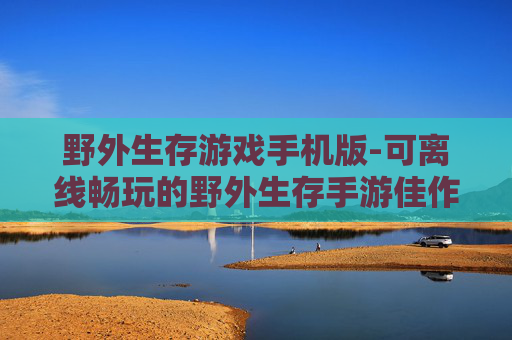 野外生存游戏手机版-可离线畅玩的野外生存手游佳作