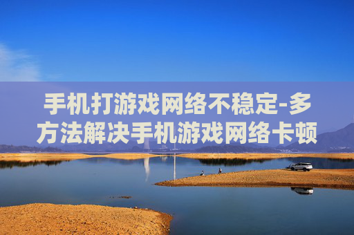 手机打游戏网络不稳定-多方法解决手机游戏网络卡顿难题