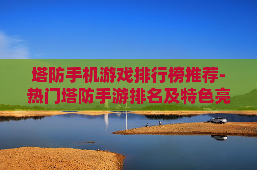 塔防手机游戏排行榜推荐-热门塔防手游排名及特色亮点解析 塔防手机游戏排行榜推荐-热门塔防手游排名及特色亮点解析