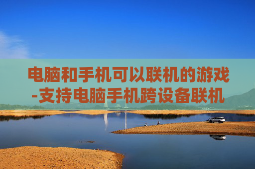 电脑和手机可以联机的游戏-支持电脑手机跨设备联机畅玩的游戏