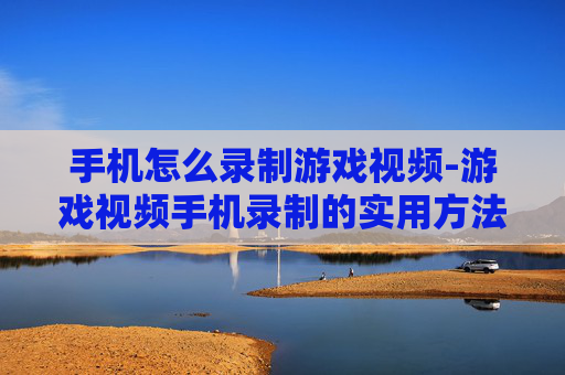 手机怎么录制游戏视频-游戏视频手机录制的实用方法技巧