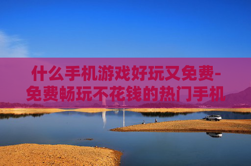 什么手机游戏好玩又免费-免费畅玩不花钱的热门手机游戏推荐 什么手机游戏好玩又免费-免费畅玩不花钱的热门手机游戏推荐