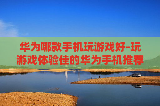 华为哪款手机玩游戏好-玩游戏体验佳的华为手机推荐